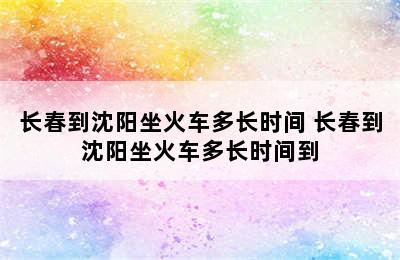 长春到沈阳坐火车多长时间 长春到沈阳坐火车多长时间到